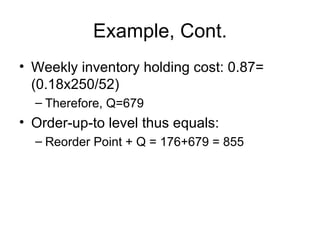 Example, Cont.
• Weekly inventory holding cost: 0.87=
  (0.18x250/52)
  – Therefore, Q=679
• Order-up-to level thus equals:
  – Reorder Point + Q = 176+679 = 855
 