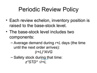 Periodic Review Policy
• Each review echelon, inventory position is
  raised to the base-stock level.
• The base-stock level includes two
  components:
  – Average demand during r+L days (the time
    until the next order arrives):
                  (r+L)*AVG
  – Safety stock during that time:
            z*STD* √r+L
 