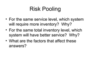 Risk Pooling
• For the same service level, which system
  will require more inventory? Why?
• For the same total inventory level, which
  system will have better service? Why?
• What are the factors that affect these
  answers?
 