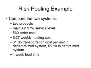 Risk Pooling Example
• Compare the two systems:
  – two products
  – maintain 97% service level
  – $60 order cost
  – $.27 weekly holding cost
  – $1.05 transportation cost per unit in
    decentralized system, $1.10 in centralized
    system
  – 1 week lead time
 