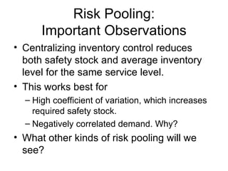 Risk Pooling:
      Important Observations
• Centralizing inventory control reduces
  both safety stock and average inventory
  level for the same service level.
• This works best for
  – High coefficient of variation, which increases
    required safety stock.
  – Negatively correlated demand. Why?
• What other kinds of risk pooling will we
  see?
 