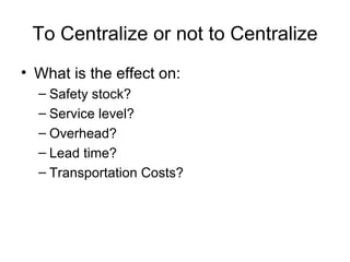 To Centralize or not to Centralize
• What is the effect on:
  – Safety stock?
  – Service level?
  – Overhead?
  – Lead time?
  – Transportation Costs?
 