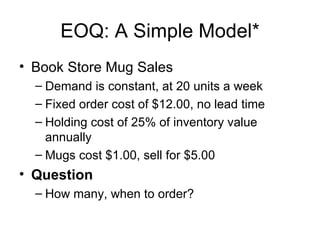 EOQ: A Simple Model*
• Book Store Mug Sales
  – Demand is constant, at 20 units a week
  – Fixed order cost of $12.00, no lead time
  – Holding cost of 25% of inventory value
    annually
  – Mugs cost $1.00, sell for $5.00
• Question
  – How many, when to order?
 