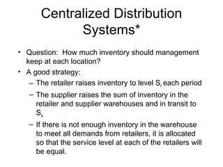Centralized Distribution
             Systems*
• Question: How much inventory should management
  keep at each location?
• A good strategy:
   – The retailer raises inventory to level Sr each period
   – The supplier raises the sum of inventory in the
     retailer and supplier warehouses and in transit to
     Ss
   – If there is not enough inventory in the warehouse
     to meet all demands from retailers, it is allocated
     so that the service level at each of the retailers will
     be equal.
 