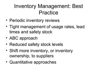 Inventory Management: Best
              Practice
• Periodic inventory reviews
• Tight management of usage rates, lead
  times and safety stock
• ABC approach
• Reduced safety stock levels
• Shift more inventory, or inventory
  ownership, to suppliers
• Quantitative approaches
 