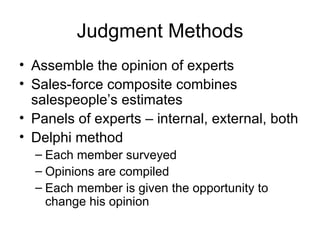 Judgment Methods
• Assemble the opinion of experts
• Sales-force composite combines
  salespeople’s estimates
• Panels of experts – internal, external, both
• Delphi method
  – Each member surveyed
  – Opinions are compiled
  – Each member is given the opportunity to
    change his opinion
 