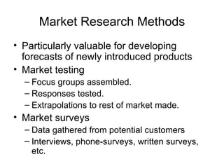 Market Research Methods
• Particularly valuable for developing
  forecasts of newly introduced products
• Market testing
  – Focus groups assembled.
  – Responses tested.
  – Extrapolations to rest of market made.
• Market surveys
  – Data gathered from potential customers
  – Interviews, phone-surveys, written surveys,
    etc.
 