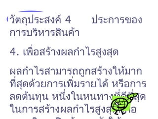 วัตถุประสงค์ 4 ประการของ
การบริหารสินค้า
4. เพื่อสร้างผลกำาไรสูงสุด
ผลกำาไรสามารถถูกสร้างให้มาก
ที่สุดด้วยการเพิ่มรายได้ หรือการ
ลดต้นทุน หนึ่งในหนทางที่ดีที่สุด
ในการสร้างผลกำาไรสูงสุดก็คือ
 