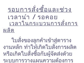 รอบการสั่งซื้อและช่วง
เวลานำา / รอคอย
 เวลาในกระบวนการสั่งการ
ผลิต
ใบสั่งของลูกค้าเข้าสู่ตาราง
งานหลัก ทำาให้เกิดใบสั่งการผลิต
หรือเกิดใบสั่งซื้อกับผู้จัดส่งด้วย
ระบบการวางแผนความต้องการ
 