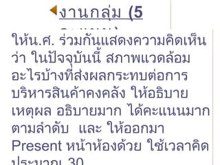 งานกลุ่ม (5
คะแนน)
งานกลุ่ม (5
คะแนน)
ให้น.ศ. ร่วมกันแสดงความคิดเห็น
ว่า ในปัจจุบันนี้ สภาพแวดล้อม
อะไรบ้างที่ส่งผลกระทบต่อการ
บริหารสินค้าคงคลัง ให้อธิบาย
เหตุผล อธิบายมาก ได้คะแนนมาก
ตามลำาดับ และ ให้ออกมา
Present หน้าห้องด้วย ใช้เวลาคิด
ให้น.ศ. ร่วมกันแสดงความคิดเห็น
ว่า ในปัจจุบันนี้ สภาพแวดล้อม
อะไรบ้างที่ส่งผลกระทบต่อการ
บริหารสินค้าคงคลัง ให้อธิบาย
เหตุผล อธิบายมาก ได้คะแนนมาก
ตามลำาดับ และ ให้ออกมา
Present หน้าห้องด้วย ใช้เวลาคิด
 