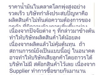 ราคานำ้ามันในตลาดโลกพุ่งสูงอย่าง
รวดเร็ว บริษัทกำาลังประสบปัญหาคือ
ผลิตสินค้าไม่ทันต่อความต้องการของ
ลูกค้า ที่มีความต้องการเพิ่มขึ้นอย่าง
รวดเร็ว
ราคานำ้ามันในตลาดโลกพุ่งสูงอย่าง
รวดเร็ว บริษัทกำาลังประสบปัญหาคือ
ผลิตสินค้าไม่ทันต่อความต้องการของ
ลูกค้า ที่มีความต้องการเพิ่มขึ้นอย่าง
รวดเร็วเนื่องจากปัจจัยต่าง ๆ ที่กล่าวมาข้างต้น
ทำาให้บริษัทผลิตสินค้าได้น้อยลง
เนื่องจากผลิตแล้วไม่คุ้มต้นทุน ถ้า
สถานการณ์ยังเป็นแบบนี้อยู่ ในอนาคต
อาจทำาให้บริษัทเสียลูกค้าโดยถาวรได้
บริษัทไม่มี สต๊อกสินค้าไว้เลย เนื่องจาก
Supplier ทำาการซื้อขายกันมานาน
เนื่องจากปัจจัยต่าง ๆ ที่กล่าวมาข้างต้น
ทำาให้บริษัทผลิตสินค้าได้น้อยลง
เนื่องจากผลิตแล้วไม่คุ้มต้นทุน ถ้า
สถานการณ์ยังเป็นแบบนี้อยู่ ในอนาคต
อาจทำาให้บริษัทเสียลูกค้าโดยถาวรได้
บริษัทไม่มี สต๊อกสินค้าไว้เลย เนื่องจาก
Supplier ทำาการซื้อขายกันมานาน
 