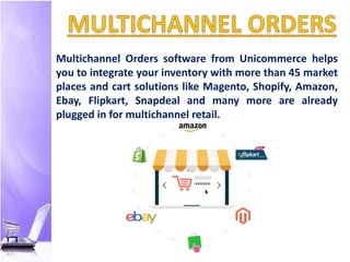Multichannel Orders software from Unicommerce helps
you to integrate your inventory with more than 45 market
places and cart solutions like Magento, Shopify, Amazon,
Ebay, Flipkart, Snapdeal and many more are already
plugged in for multichannel retail.
 
