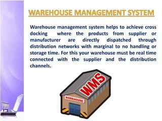 Warehouse management system helps to achieve cross
docking where the products from supplier or
manufacturer are directly dispatched through
distribution networks with marginal to no handling or
storage time. For this your warehouse must be real time
connected with the supplier and the distribution
channels.
 