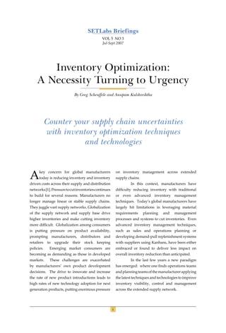 SETLabs Briefings
                                              VOL 5 NO 3
                                              Jul-Sept 2007




       Inventory Optimization:
    A Necessity Turning to Urgency
                            By Greg Scheuffele and Anupam Kulshreshtha




            Counter your supply chain uncertainties
            with inventory optimization techniques
                       and technologies



A     key concern for global manufacturers
      today is reducing inventory and inventory
driven costs across their supply and distribution
                                                          on inventory management across extended
                                                          supply chains.
                                                                   In this context, manufacturers have
networks [1]. Pressure to cut inventories continues       difﬁculty reducing inventory with traditional
to build for several reasons. Manufacturers no            or even advanced inventory management
longer manage linear or stable supply chains.             techniques. Today’s global manufacturers have
They juggle vast supply networks. Globalization           largely hit limitations in leveraging material
of the supply network and supply base drive               requirements     planning   and    management
higher inventories and make cutting inventory             processes and systems to cut inventories. Even
more difﬁcult. Globalization among consumers              advanced inventory management techniques,
is putting pressure on product availability,              such as sales and operations planning or
prompting manufacturers, distributors and                 developing demand-pull replenishment systems
retailers    to   upgrade   their   stock   keeping       with suppliers using Kanbans, have been either
policies.     Emerging market consumers are               embraced or found to deliver less impact on
becoming as demanding as those in developed               overall inventory reduction than anticipated.
markets.      These challenges are exacerbated                     In the last few years a new paradigm
by manufacturers’ own product development                 has emerged: where one ﬁnds operations teams
decisions. The drive to innovate and increase             and planning teams of the manufacturer applying
the rate of new product introductions leads to            the latest techniques and technologies to improve
high rates of new technology adoption for next            inventory visibility, control and management
generation products, putting enormous pressure            across the extended supply network.




                                                      1
 
