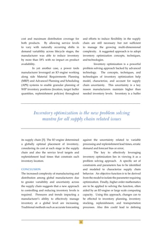 cost and maximum distribution coverage for              and efforts to induce ﬂexibility in the supply
both products.        By allowing service levels        chain are still necessary but not sufﬁcient
to vary with naturally occurring shifts in              to manage the growing multi-dimensional
demand variability across lifecycle stages, the         complexity. A suggested approach is to adopt
manufacturer was able to reduce inventory               inventory optimization concepts, techniques,
by more than 18% with no impact on product              and technologies.
availability.                                                    Inventory optimization is a powerful
         In yet another case, a power tools             problem solving approach backed by advanced
manufacturer leveraged an IO engine working             technology.    The concepts, techniques, and
along side Material Requirements Planning               technologies of inventory optimization help
(MRP) and Advanced Planning and Scheduling              model, characterize, and account for supply
(APS) systems to enable granular planning of            chain uncertainty.   This uncertainty is a key
WIP inventory positions (location, target buffer        reason manufacturers maintain higher than
quantities, replenishment policies) throughout          needed inventory levels. Inventory is a buffer




            Inventory optimization is the new problem solving
                mantra for all supply chain related issues



its supply chain [5]. The IO engine determined          against the uncertainty related to variable
a globally optimal placement of inventory,              processing and replenishment lead times, erratic
considering its cost at each stage in the supply        demand and forecast bias or error,
chain and also the service level targets and                     The key to effectively leveraging
replenishment lead times that constrain each            inventory optimization lies in viewing it as a
inventory location.                                     problem solving approach.      A speciﬁc set of
                                                        constraints and parameters has to be identiﬁed
CONCLUSION                                              and modeled to characterize supply chain
The increased complexity of manufacturing and           behavior. An objective function is to be derived
distribution among global manufacturers due             from the model to isolate the parameter requiring
to greater variability and uncertainty across           optimization. Finally, higher order mathematics
the supply chain suggests that a new approach           are to be applied to solving the function, often
to controlling and reducing inventory levels is         aided by an IO engine or large scale computing
required.       Pressures and trends impacting a        capacity. Using this approach, changes can to
manufacturer’s ability to effectively manage            be effected to inventory planning, inventory
inventory at a global level are increasing.             stocking, replenishment, and transportation
Traditional methods such as accurate forecasting        processes. Also this could lead to deﬁning




                                                   11
 