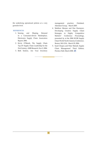 the underlying operational policies at a very                 management        practices       Outdated,
granular level.                                               Aberdeen Group, March 2005.
                                                           4. Matthew Menner and Dan Harmeyer,
REFERENCES                                                    Developing    Creative    Supply     Chain
   1. Sensing        and     Shaping       Demand             Strategies   in   Highly      Competitive
       in   a     Consumer-driven     Marketplace,            Markets”     Conference       Proceedings,
       Electronics Supply Chain Assoication                   presented by at the 2006 SCOR Supply
       Report, 2006.                                          Chain World North America Conference.
   2. Kevin       O’Marah,   The    Supply   Chain            Boston, MA USA. March 29, 2006.
       Top 25: Supply Chain Leadership for the             5. Sunil Chopra and Peter Meindl, Supply
       21st Century, AMR Research, Nov 9, 2006.               Chain   Management’       Third    Edition,
   3. Beth      Enslow,    Are     Your   Inventory           Prentice Hall, March 2006.




                                                      12
 