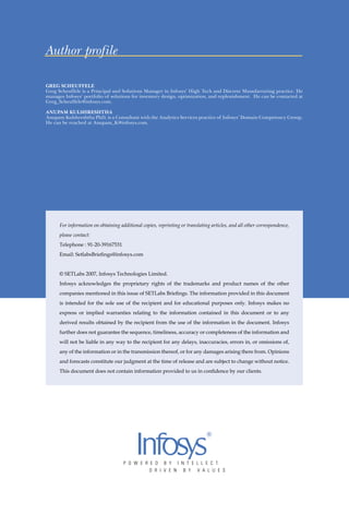 Author profile

GREG SCHEUFFELE
Greg Scheuffele is a Principal and Solutions Manager in Infosys’ High Tech and Discrete Manufacturing practice. He
manages Infosys’ portfolio of solutions for inventory design, optimization, and replenishment. He can be contacted at
Greg_Scheuffele@infosys.com.

ANUPAM KULSHRESHTHA
Anupam Kulshreshtha PhD, is a Consultant with the Analytics Services practice of Infosys’ Domain Competency Group.
He can be reached at Anupam_K@infosys.com.




      For information on obtaining additional copies, reprinting or translating articles, and all other correspondence,
      please contact:
      Telephone : 91-20-39167531
      Email: SetlabsBrieﬁngs@infosys.com


      © SETLabs 2007, Infosys Technologies Limited.
      Infosys acknowledges the proprietary rights of the trademarks and product names of the other
      companies mentioned in this issue of SETLabs Brieﬁngs. The information provided in this document
      is intended for the sole use of the recipient and for educational purposes only. Infosys makes no
      express or implied warranties relating to the information contained in this document or to any
      derived results obtained by the recipient from the use of the information in the document. Infosys
      further does not guarantee the sequence, timeliness, accuracy or completeness of the information and
      will not be liable in any way to the recipient for any delays, inaccuracies, errors in, or omissions of,
      any of the information or in the transmission thereof, or for any damages arising there from. Opinions
      and forecasts constitute our judgment at the time of release and are subject to change without notice.
      This document does not contain information provided to us in conﬁdence by our clients.
 