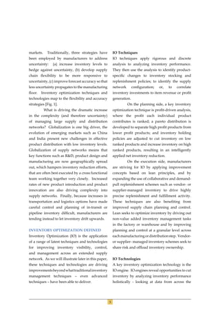 markets.     Traditionally, three strategies have         IO Techniques
been employed by manufacturers to address                 IO techniques apply rigorous and discrete
uncertainty:    (a) increase inventory levels to          analysis to analyzing inventory performance.
hedge against uncertainty, (b) develop supply             They then use the analysis to identify product-
chain ﬂexibility to be more responsive to                 speciﬁc changes to inventory stocking and
uncertainty, (c) improve forecast accuracy so that        replenishment policies; to identify the supply
less uncertainty propagates to the manufacturing          network       conﬁguration;   or,   to   correlate
ﬂoor. Inventory optimization techniques and               inventory investments to item revenue or proﬁt
technologies map to the ﬂexibility and accuracy           generation.
strategies [Fig. 1].                                                On the planning side, a key inventory
           What is driving the dramatic increase          optimization technique is proﬁt-driven analysis,
in the complexity (and therefore uncertainty)             where the proﬁt each individual product
of managing large supply and distribution                 contributes is ranked; a pareto distribution is
networks? Globalization is one big driver, the            developed to separate high proﬁt products from
evolution of emerging markets such as China               lower proﬁt products; and inventory holding
and India present new challenges in effective             policies are adjusted to cut inventory on low
product distribution with low inventory levels.           ranked products and increase inventory on high
Globalization of supply networks means that               ranked products, resulting in an intelligently
key functions such as R&D, product design and             applied net inventory reduction.
manufacturing are now geographically spread                         On the execution side, manufacturers
out, which hampers inventory reduction efforts,           are striving for IO by applying improvement
that are often best executed by a cross functional        concepts based on lean principles, and by
team working together very closely. Increased             expanding the use of collaborative and demand-
rates of new product introduction and product             pull replenishment schemes such as vendor- or
innovation are also driving complexity into               supplier-managed inventory to drive highly
supply networks. Finally, because increases in            precise replenishment and fulﬁllment activity.
transportation and logistics options have made            These techniques are also beneﬁting from
careful control and planning of in-transit or             improved supply chain planning and control.
pipeline inventory difﬁcult, manufacturers are            Lean seeks to optimize inventory by driving out
tending instead to let inventory drift upwards.           non-value added inventory management tasks
                                                          in the factory or warehouse and by improving
INVENTORY OPTIMIZATION DEFINED                            planning and control at a granular level across
Inventory Optimization (IO) is the application            each manufacturing or distribution step. Vendor-
of a range of latest techniques and technologies          or supplier- managed inventory schemes seek to
for improving inventory visibility, control,              share risk and ofﬂoad inventory ownership.
and management across an extended supply
network. As we will illustrate later in this paper,       IO Technologies
these techniques and technologies are driving             A key inventory optimization technology is the
improvements beyond what traditional inventory            IO engine. IO engines reveal opportunities to cut
management techniques – even advanced                     inventory by analyzing inventory performance
techniques – have been able to deliver.                   holistically - looking at data from across the




                                                      3
 