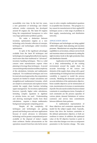 accessibility over time. In the last few years,                ways to solve complex mathematical equations
a new generation of technology and related                     in acceptable time durations. This progress is a
software vendor community has developed                        key reason for manufacturers to have applied IO
around IO engines [3]. The latest IO engines                   techniques across a wide range of problems in
bring the computational horsepower to solve                    their supply, manufacturing, and distribution
very large optimization problems quickly.                      networks.
         We      make       a    distinction   between
inventory optimization engines as a new                        APPLICATION AREAS
technology and a broader collection of concepts,               IO techniques and technologies are being applied
techniques and technologies called inventory                   within both supply chain planning and execution
optimization.                                                  processes. Manufacturer are using these enhanced
         In spite of the signiﬁcant advantages                 capabilities to cut inventory, enhance service levels
available from the latest IO techniques and                    and maximize return on investments by setting the
technologies, leveraging them effectively requires             right inventory levels in the right production lines
much more data than traditional or “advanced”                  and distribution channels.
inventory handling techniques. This is a valid                            Application of an IO approach depends
concern some manufacturers express when                        on a deep understanding of the existing
planning to leverage these techniques. A second                environment around the supply chain. An
concern is frequently raised around the complexity             accurate    knowledge     of   the    various    cost
of the calculations, formulae and mathematics                  elements of the supply chain, along with a good
employed. For traditional techniques and even                  understanding of existing lead time and demand
for most advanced approaches, the computations                 variability is required to model the process
required are limited to simple calculations and                correctly. Modeling also demands a proper and
straightforward mathematical formulae, which                   accurate deﬁnition of the optimization objective.
are simple to communicate and explain to teams                 Some suitable objectives can be minimization of
outside the supply chain function including                    costs, maximization of revenue or maximization
upper management. For inventory optimization                   of proﬁt. One also needs to deﬁne business related
however, typically higher order calculations,                  constraints in unambiguous terms. Examples of
including      complex      equations    in    algebraic       such constraints are the process capacities of
or calculus forms, are used.            Understanding          various plants, demand limitations of various
and deriving meaningful results from these                     customers and       service    time   commitments
calculations     requires a deeper mathematics                 between different chain partners.
background and greater computing power.                                   A   mathematical     representation    of
         Despite      all       the   complexity,    IO        these objectives and constraints represents the
techniques      and   technologies       are    gaining        model for the subject supply chain. Typically,
ground and ﬁnding more and more applications                   factors that drive the business constraints or
because of recent advances in information                      the deﬁned optimization objective, or both are
technology and far greater computational power                 nonlinear in nature. In addition, the optimized
available at the disposal of today’s supply                    value of the IO objective function is point in
chain architects. Similar advancements on the                  time value that changes over time as component
operations research front have also led to newer               parameters in the function change. The same




                                                           5
 