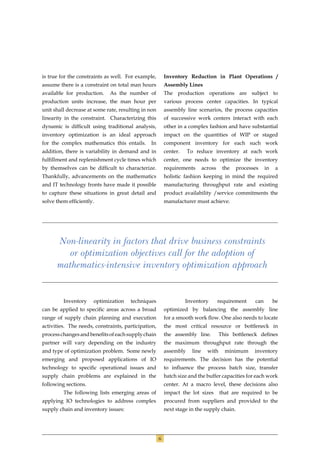 is true for the constraints as well. For example,        Inventory Reduction in Plant Operations /
assume there is a constraint on total man hours          Assembly Lines
available for production.    As the number of            The production operations are subject to
production units increase, the man hour per              various process center capacities. In typical
unit shall decrease at some rate, resulting in non       assembly line scenarios, the process capacities
linearity in the constraint. Characterizing this         of successive work centers interact with each
dynamic is difﬁcult using traditional analysis,          other in a complex fashion and have substantial
inventory optimization is an ideal approach              impact on the quantities of WIP or staged
for the complex mathematics this entails.      In        component inventory for each such work
addition, there is variability in demand and in          center.    To reduce inventory at each work
fulﬁllment and replenishment cycle times which           center, one needs to optimize the inventory
by themselves can be difﬁcult to characterize.           requirements       across    the   processes    in    a
Thankfully, advancements on the mathematics              holistic fashion keeping in mind the required
and IT technology fronts have made it possible           manufacturing throughput rate and existing
to capture these situations in great detail and          product availability /service commitments the
solve them efﬁciently.                                   manufacturer must achieve.




      Non-linearity in factors that drive business constraints
        or optimization objectives call for the adoption of
      mathematics-intensive inventory optimization approach


         Inventory    optimization    techniques                   Inventory         requirement   can        be
can be applied to speciﬁc areas across a broad           optimized by balancing the assembly line
range of supply chain planning and execution             for a smooth work ﬂow. One also needs to locate
activities. The needs, constraints, participation,       the most critical resource or bottleneck in
process changes and beneﬁts of each supply chain         the assembly line.          This bottleneck deﬁnes
partner will vary depending on the industry              the maximum throughput rate through the
and type of optimization problem. Some newly             assembly    line     with     minimum     inventory
emerging and proposed applications of IO                 requirements. The decision has the potential
technology to speciﬁc operational issues and             to inﬂuence the process batch size, transfer
supply chain problems are explained in the               batch size and the buffer capacities for each work
following sections.                                      center. At a macro level, these decisions also
         The following lists emerging areas of           impact the lot sizes        that are required to be
applying IO technologies to address complex              procured from suppliers and provided to the
supply chain and inventory issues:                       next stage in the supply chain.




                                                     6
 