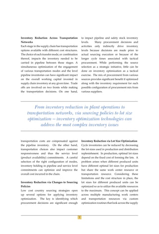 Inventory Reduction Across Transportation               to impact pipeline and safety stock inventory
Networks                                                levels.       Many procurement decisions and
Each stage in the supply chain has transportation       activities    only    indirectly     drive     inventory
options available with different cost structures.       levels because decisions are made prior to
The choice of each transfer mode, or combination        actual sourcing execution or because of the
thereof, impacts the inventory needed to be             longer cycle times associated with tactical
carried in pipeline between those stages. A             procurement. While performing the source
simultaneous optimization of the engagement             selection as a strategic initiative, little can be
of various transportation modes and the level           done on inventory optimization as a tactical
pipeline inventories can have signiﬁcant impact         exercise. The mix of procurement from various
on the overall working capital invested in              sources provides signiﬁcant beneﬁt if optimized
supply chain inventory at any given time. Trade         along with the inventory requirement for each
offs are involved on two fronts while making            possible conﬁguration of procurement mix from
the transportation decisions. On one hand,              various suppliers.




         From inventory reduction in plant operations to
     transportation networks, via sourcing policies to lot size
     optimization — inventory optimization technologies can
            address the most complex inventory issues


transportation costs are compensated against            Inventory Reduction via Lot Size Optimization
the pipeline inventory.     On the other hand,          Cycle inventories can be reduced by decreasing
transportation choices also impact customer             the lot sizes used in production and distribution
responsiveness and thus the service level               replenishment. In production, optimal lot sizes
(product availability) commitments. A careful           depend on the ﬁxed cost of forming the lots. A
selection of the right conﬁguration of modes,           problem arises when different produced units
inventory holding in pipeline and service level         have different optimal lot sizes for production
commitments can optimize and improve the                but share the same work center resource or
overall cost incurred in the chain.                     transportation       resource.     Considering     these
                                                        limitations and the cost structure in place, the
Inventory Reduction via Changes to Sourcing             lot sizes for different produced units can be
Policies                                                optimized so as to utilize the available resources
Low cost country sourcing strategies open               to the maximum. This concept can be applied
up several options for applying inventory               across multiple manufacturing work centers
optimization.    The key is identifying which           and       transportation   resources     via     custom
procurement decisions are signiﬁcant enough             optimization routines that look across the supply




                                                    7
 
