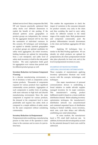 deﬁned service level. Many companies like Dell,           This enables the organizations to check the
HP and Amazon practically optimized their                 impact of variations in the consumer demands
safety stocks over different dimensions to                for product variants, very early in the chain
exploit the beneﬁt of risk pooling. If the                and thus avoiding the need to carry safety
demand        patterns    across   geographies   or       stocks for different variants in the initial
product groups are independent, the variance              stages of the supply chain. Both postponement
for the aggregated demand will be less than               and       component     commonality          push     the
the summation of individual variances. In                 product differentiation towards downstream
this scenario, IO techniques and technologies             in the chain and facilitate aggregation till later
are applied to identify (a)which geographies              stages.
or product groups are optimal candidates for                         Applying     IO      techniques     here    is
safety stock aggregation, (b) which inventory             similar to the Risk Pooling application. IO can
holding locations are optimal for risk-pooling            identify (a) which products are optimal for
from a cost standpoint, and (c)the level of               postponement, (b) where postponement should
safety stock inventory to hold in the risk-pooled         take place physically for least cost, and (c) the
location.     The same explanation holds good             level of postponement inventory to carry.
for aggregation over various time periods and
for different product groups as well.                     EXAMPLES OF MANUFACTURERS
                                                          APPLYING INVENTORY OPTIMIZATION
Inventory Reduction via Common Component                  These examples of manufacturers applying
P lanning                                                 inventory optimization illustrate real world
In a discrete manufacturing environment, a                success with the concepts, technologies, and
lot of inventory is held as components across             techniques.
various products.        Thousands of components                     One major manufacturer of personal
required for various products have signiﬁcant             communications        devices     is   undertaking     a
commonality across products. Aggregation of               broad initiative to enable sell-side supplier
such components is another form of pooling,               managed inventory for its major customers.
with more relevance to high tech and discrete             This       manufacturer’s        existing      product
manufacturing environment. Since the same                 fulﬁllment model is based on a classic multi-tier
component is required for various products,               distribution channel. Before adopting inventory
the demand at the component level is more                 optimization techniques, the manufacturer’s
predictable and requires less safety stock as             distribution    network      was       unsynchronized
compared to a simple addition of safety stocks            and contained sequential layers of distribution
for the same component without considering                leading to limited visibility, excess inventory,
commonality.                                              stock outs, cycle time delays and difﬁculty
                                                          establishing new retail relationships.
Inventory Reduction via Postponement                                 In some markets, the manufacturer
Postponement refers modifying a manufacturing             faced a 72% retail shelf stock-out rate.               In
process so that more of the operation is done             addition, its forecasts did not adequately account
closer to the customer and on more of a just-in-          for the potential demand if stock outs could be
time basis.                                               addressed.




                                                      9
 