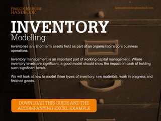 Inventories are short term assets held as part of an organisation’s core business operations. 
Inventory management is an important part of working capital management. Where inventory levels are significant, a good model should show the impact on cash of holding such significant levels. 
We will look at how to model three types of inventory: raw materials, work in progress and finished goods.  