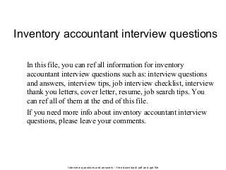 Interview questions and answers – free download/ pdf and ppt file
Inventory accountant interview questions
In this file, you can ref all information for inventory
accountant interview questions such as: interview questions
and answers, interview tips, job interview checklist, interview
thank you letters, cover letter, resume, job search tips. You
can ref all of them at the end of this file.
If you need more info about inventory accountant interview
questions, please leave your comments.
 