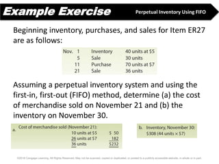 Example Exercise
©2016 Cengage Learning. All Rights Reserved. May not be scanned, copied or duplicated, or posted to a publicly accessible website, in whole or in part.
Beginning inventory, purchases, and sales for Item ER27
are as follows:
Assuming a perpetual inventory system and using the
first-in, first-out (FIFO) method, determine (a) the cost
of merchandise sold on November 21 and (b) the
inventory on November 30.
Perpetual Inventory Using FIFO
 