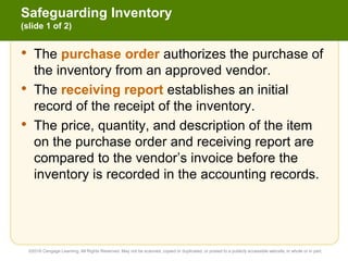 Safeguarding Inventory
(slide 1 of 2)
• The purchase order authorizes the purchase of
the inventory from an approved vendor.
• The receiving report establishes an initial
record of the receipt of the inventory.
• The price, quantity, and description of the item
on the purchase order and receiving report are
compared to the vendor’s invoice before the
inventory is recorded in the accounting records.
©2016 Cengage Learning. All Rights Reserved. May not be scanned, copied or duplicated, or posted to a publicly accessible website, in whole or in part.
 