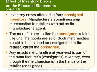 Effect of Inventory Errors
on the Financial Statements
(slide 3 of 3)
• Inventory errors often arise from consigned
inventory. Manufacturers sometimes ship
merchandise to retailers who act as the
manufacturer’s agent.
• The manufacturer, called the consignor, retains
title until the goods are sold. Such merchandise
is said to be shipped on consignment to the
retailer, called the consignee.
• Any unsold merchandise at year-end is part of
the manufacturer’s (consignor’s) inventory, even
though the merchandise is in the hands of the
retailer (consignee).
©2016 Cengage Learning. All Rights Reserved. May not be scanned, copied or duplicated, or posted to a publicly accessible website, in whole or in part.
 