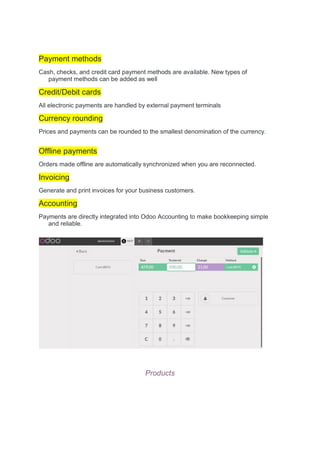 Payment methods
Cash, checks, and credit card payment methods are available. New types of
payment methods can be added as well
Credit/Debit cards
All electronic payments are handled by external payment terminals
Currency rounding
Prices and payments can be rounded to the smallest denomination of the currency.
Offline payments
Orders made offline are automatically synchronized when you are reconnected.
Invoicing
Generate and print invoices for your business customers.
Accounting
Payments are directly integrated into Odoo Accounting to make bookkeeping simple
and reliable.
Products
 