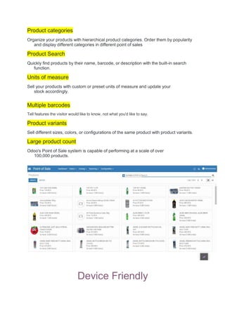 Product categories
Organize your products with hierarchical product categories. Order them by popularity
and display different categories in different point of sales
Product Search
Quickly find products by their name, barcode, or description with the built-in search
function.
Units of measure
Sell your products with custom or preset units of measure and update your
stock accordingly.
Multiple barcodes
Tell features the visitor would like to know, not what you'd like to say.
Product variants
Sell different sizes, colors, or configurations of the same product with product variants.
Large product count
Odoo's Point of Sale system is capable of performing at a scale of over
100,000 products.
Device Friendly
 
