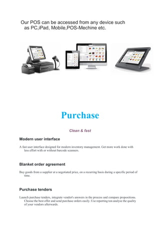Our POS can be accessed from any device such
as PC,iPad, Mobile,POS-Mechine etc.
Purchase
Clean & fast
Modern user interface
A fast user interface designed for modern inventory management. Get more work done with
less effort with or without barcode scanners.
Blanket order agreement
Buy goods from a supplier at a negotiated price, on a recurring basis during a specific period of
time.
Purchase tenders
Launch purchase tenders, integrate vendor's answers in the process and compare propositions.
Choose the best offer and send purchase orders easily. Use reporting ton analyse the quality
of your vendors afterwards.
 