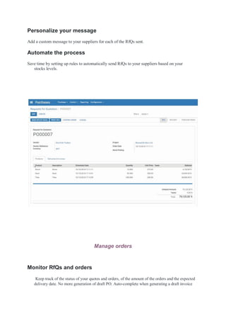 Personalize your message
Add a custom message to your suppliers for each of the RfQs sent.
Automate the process
Save time by setting up rules to automatically send RfQs to your suppliers based on your
stocks levels.
Manage orders
Monitor RfQs and orders
Keep track of the status of your quotes and orders, of the amount of the orders and the expected
delivery date. No more generation of draft PO. Auto-complete when generating a draft invoice
 