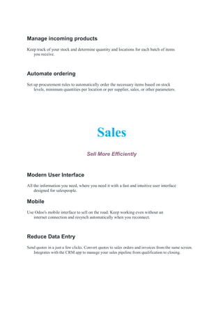 Manage incoming products
Keep track of your stock and determine quantity and locations for each batch of items
you receive.
Automate ordering
Set up procurement rules to automatically order the necessary items based on stock
levels, minimum quantities per location or per supplier, sales, or other parameters.
Sales
Sell More Efficiently
Modern User Interface
All the information you need, where you need it with a fast and intuitive user interface
designed for salespeople.
Mobile
Use Odoo's mobile interface to sell on the road. Keep working even without an
internet connection and resynch automatically when you reconnect.
Reduce Data Entry
Send quotes in a just a few clicks. Convert quotes to sales orders and invoices from the same screen.
Integrates with the CRM app to manage your sales pipeline from qualification to closing.
 