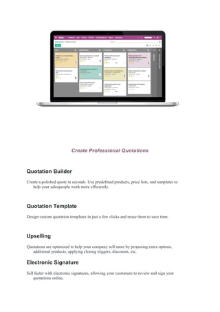 Create Professional Quotations
Quotation Builder
Create a polished quote in seconds. Use predefined products, price lists, and templates to
help your salespeople work more efficiently.
Quotation Template
Design custom quotation templates in just a few clicks and reuse them to save time.
Upselling
Quotations are optimized to help your company sell more by proposing extra options,
additional products, applying closing triggers, discounts, etc.
Electronic Signature
Sell faster with electronic signatures, allowing your customers to review and sign your
quotations online.
 