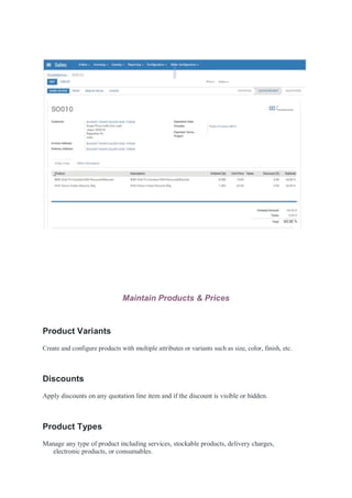 Maintain Products & Prices
Product Variants
Create and configure products with multiple attributes or variants such as size, color, finish, etc.
Discounts
Apply discounts on any quotation line item and if the discount is visible or hidden.
Product Types
Manage any type of product including services, stockable products, delivery charges,
electronic products, or consumables.
 