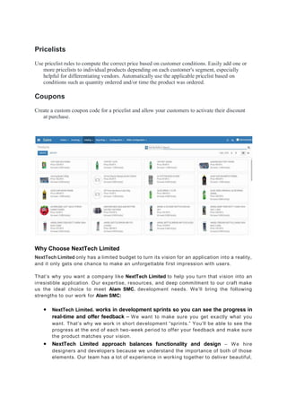 Pricelists
Use pricelist rules to compute the correct price based on customer conditions. Easily add one or
more pricelists to individual products depending on each customer's segment, especially
helpful for differentiating vendors. Automatically use the applicable pricelist based on
conditions such as quantity ordered and/or time the product was ordered.
Coupons
Create a custom coupon code for a pricelist and allow your customers to activate their discount
at purchase.
Why Choose NextTech Limited
NextTech Limited only has a limited budget to turn its vision for an application into a reality,
and it only gets one chance to make an unforgettable first impression with users.
That’s why you want a company like NextTech Limited to help you turn that vision into an
irresistible application. Our expertise, resources, and deep commitment to our craft make
us the ideal choice to meet Alam SMC. development needs. We’ll bring the following
strengths to our work for Alam SMC:
● NextTech Limited. works in development sprints so you can see the progress in
real-time and offer feedback – We want to make sure you get exactly what you
want. That’s why we work in short development “sprints.” You’ll be able to see the
progress at the end of each two-week period to offer your feedback and make sure
the product matches your vision.
● NextTech Limited approach balances functionality and design – We hire
designers and developers because we understand the importance of both of those
elements. Our team has a lot of experience in working together to deliver beautiful,
 