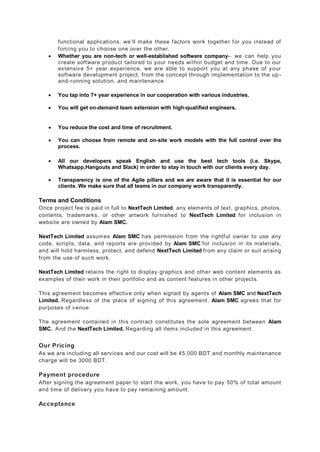 functional applications; we’ll make these factors work together for you instead of
forcing you to choose one over the other.
 Whether you are non-tech or well-established software company– we can help you
create software product tailored to your needs within budget and time. Due to our
extensive 5+ year experience, we are able to support you at any phase of your
software development project, from the concept through implementation to the up -
and-running solution, and maintenance.
 You tap into 7+ year experience in our cooperation with various industries.
 You will get on-demand team extension with high-qualified engineers.
 You reduce the cost and time of recruitment.
 You can choose from remote and on-site work models with the full control over the
process.
 All our developers speak English and use the best tech tools (i.e. Skype,
Whatsapp,Hangouts and Slack) in order to stay in touch with our clients every day.
 Transparency is one of the Agile pillars and we are aware that it is essential for our
clients. We make sure that all teams in our company work transparently.
Terms and Conditions
Once project fee is paid in full to NextTech Limited, any elements of text, graphics, photos,
contents, trademarks, or other artwork furnished to NextTech Limited for inclusion in
website are owned by Alam SMC.
NextTech Limited assumes Alam SMC has permission from the rightful owner to use any
code, scripts, data, and reports are provided by Alam SMC for inclusion in its materials,
and will hold harmless, protect, and defend NextTech Limited from any claim or suit arising
from the use of such work.
NextTech Limited retains the right to display graphics and other web content elements as
examples of their work in their portfolio and as content features in other projects.
This agreement becomes effective only when signed by agents of Alam SMC and NextTech
Limited. Regardless of the place of signing of this agreement, Alam SMC agrees that for
purposes of venue.
The agreement contained in this contract constitutes the sole agreement between Alam
SMC. And the NextTech Limited. Regarding all items included in this agreement.
Our Pricing
As we are including all services and our cost will be 45,000 BDT and monthly maintenance
charge will be 3000 BDT.
Payment procedure
After signing the agreement paper to start the work, you have to pay 50% of total amount
and time of delivery you have to pay remaining amount.
Acceptance
 