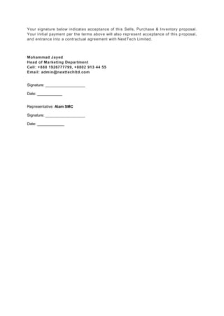 Your signature below indicates acceptance of this Sells, Purchase & Inventory proposal.
Your initial payment per the terms above will also represent acceptance of this p roposal,
and entrance into a contractual agreement with NextTech Limited.
Mohammad Jayed
Head of Marketing Department
Cell: +880 1926777799, +8802 913 44 55
Email: admin@nexttechltd.com
Signature: ___________________
Date: ____________
Representative: Alam SMC
Signature: ___________________
Date: _____________
 