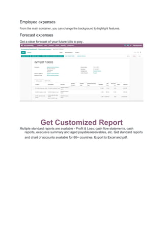 Employee expenses
From the main container, you can change the background to highlight features.
Forecast expenses
Get a clear forecast of your future bills to pay..
Get Customized Report
Multiple standard reports are available - Profit & Loss, cash flow statements, cash
reports, executive summary and aged payable/receivables, etc. Get standard reports
and chart of accounts available for 80+ countries. Export to Excel and pdf.
 
