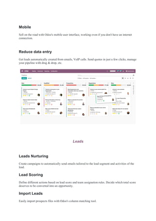 Mobile
Sell on the road with Odoo's mobile user interface, working even if you don't have an internet
connection.
Reduce data entry
Get leads automatically created from emails, VoIP calls. Send quotes in just a few clicks, manage
your pipeline with drag & drop, etc.
Leads
Leads Nurturing
Create campaigns to automatically send emails tailored to the lead segment and activities of the
lead.
Lead Scoring
Define different actions based on lead score and team assignation rules. Decide which total score
deserves to be converted into an opportunity.
Import Leads
Easily import prospects files with Odoo's column matching tool.
 