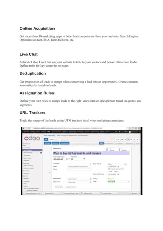 Online Acquisition
Get more than 30 marketing apps to boost leads acquisition from your website: Search Engine
Optimization tool, SEA, form builders, etc.
Live Chat
Activate Odoo Live Chat on your website to talk to your visitors and convert them into leads.
Define rules for key countries or pages.
Deduplication
Get proposition of leads to merge when converting a lead into an opportunity. Create contacts
automatically based on leads.
Assignation Rules
Define your own rules to assign leads to the right sales team or sales person based on quotas and
segments.
URL Trackers
Track the source of the leads using UTM trackers in all your marketing campaigns.
 