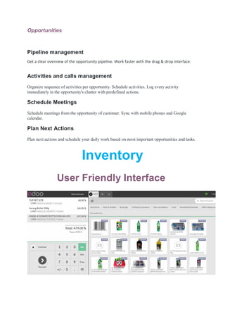 Opportunities
Pipeline management
Get a clear overview of the opportunity pipeline. Work faster with the drag & drop interface.
Activities and calls management
Organize sequence of activities per opportunity. Schedule activities. Log every activity
immediately in the opportunity's chatter with predefined actions.
Schedule Meetings
Schedule meetings from the opportunity of customer. Sync with mobile phones and Google
calendar.
Plan Next Actions
Plan next actions and schedule your daily work based on most important opportunities and tasks.
Inventory
User Friendly Interface
 