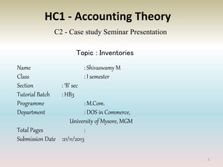 HC1 - Accounting Theory
C2 - Case study Seminar Presentation
Topic : Inventories
Name : Shivaswamy M
Class : I semester
Section : ‘B’ sec
Tutorial Batch : HB3
Programme : M.Com.
Department : DOS in Commerce,
University of Mysore, MGM
Total Pages :
Submission Date :21/11/2013
1
 