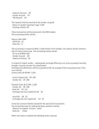 Expenses Account DR
Vendor Account CR
TDS Account CR
The material shall be returned to the vendor using the
Return to vendor movement type in SAP
Creating a Return PO
These transactions will be processed in the MM module.
The accounting entries will be :
Returns after GRN
GR/IR A/c Dr
Stock A/c Cr
The accounting in respect of debit / credit memos for FI vendors, the process will be similar to
that of invoice processing. The accounting entries will be:
On issue of debit note
Vendor Account DR
Expenses Account CR
In respect of import vendor - capital goods exchange differences are to be accounted manually
through a Journal Voucher for capitalization.
Exchange rate differences will be accounted at HO. An example of the accounting entry in this
case shall be:
Invoice entry @ 40 INR: 1 USD
Asset / Expense A/c DR 100
Vendor A/c CR 100
Payment Entry @ 41 INR: 1 USD
Vendor A/c DR 100
Bank A/c CR 110
Exchange rate loss Capital A/c DR 10
Asset A/c DR 10
Exchange rate loss Capital A/c CR 10
A new G/L account shall be created for the special G/L transactions.
The accounting entry for making the down payment shall be:
Advance to supplier account Debit
Bank A/c Credit
When the invoice is booked the following entry is passed
 