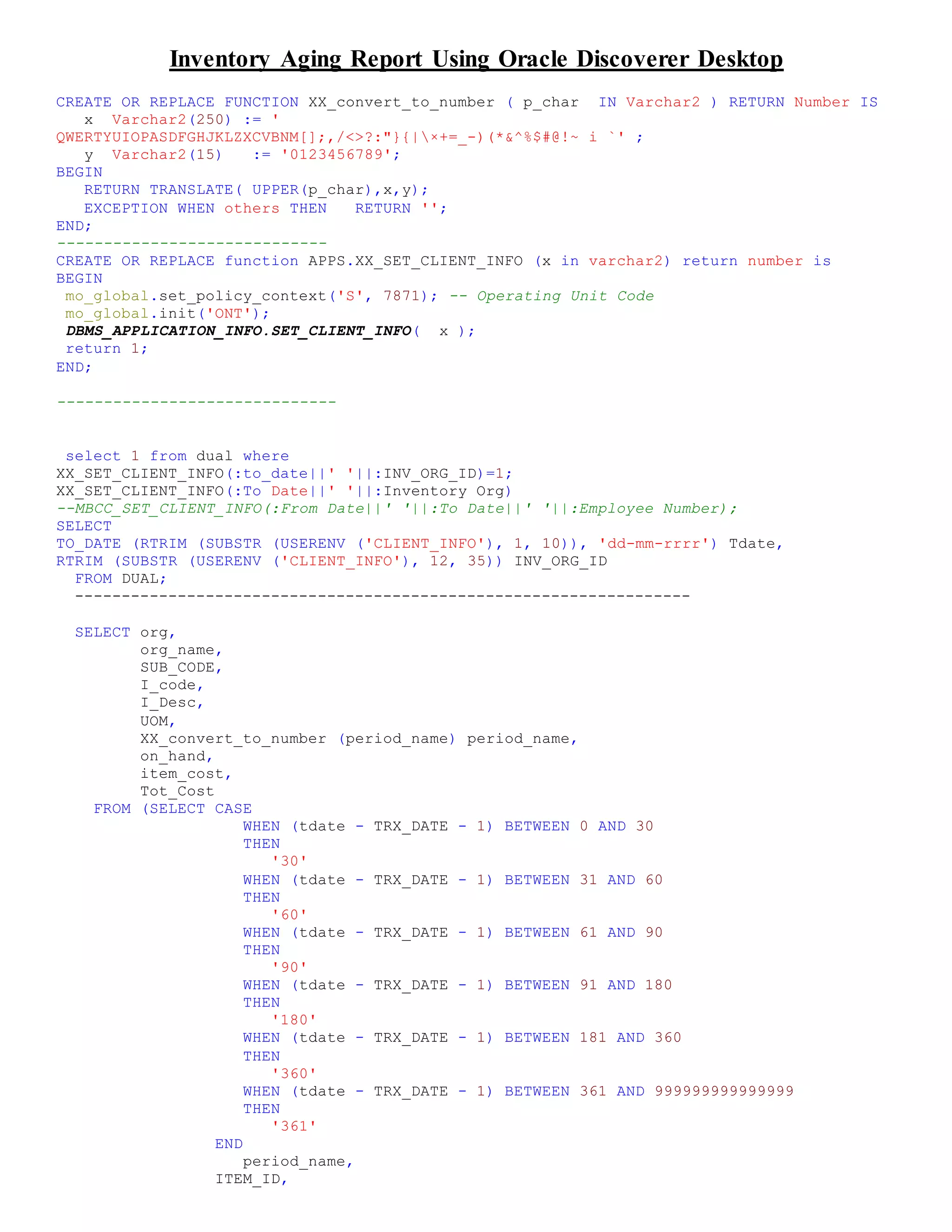Inventory Aging Report Using Oracle Discoverer Desktop
CREATE OR REPLACE FUNCTION XX_convert_to_number ( p_char IN Varchar2 ) RETURN Number IS
x Varchar2(250) := '
QWERTYUIOPASDFGHJKLZXCVBNM[];,/<>?:"}{|×+=_-)(*&^%$#@!~ i `' ;
y Varchar2(15) := '0123456789';
BEGIN
RETURN TRANSLATE( UPPER(p_char),x,y);
EXCEPTION WHEN others THEN RETURN '';
END;
-----------------------------
CREATE OR REPLACE function APPS.XX_SET_CLIENT_INFO (x in varchar2) return number is
BEGIN
mo_global.set_policy_context('S', 7871); -- Operating Unit Code
mo_global.init('ONT');
DBMS_APPLICATION_INFO.SET_CLIENT_INFO( x );
return 1;
END;
------------------------------
select 1 from dual where
XX_SET_CLIENT_INFO(:to_date||' '||:INV_ORG_ID)=1;
XX_SET_CLIENT_INFO(:To Date||' '||:Inventory Org)
--MBCC_SET_CLIENT_INFO(:From Date||' '||:To Date||' '||:Employee Number);
SELECT
TO_DATE (RTRIM (SUBSTR (USERENV ('CLIENT_INFO'), 1, 10)), 'dd-mm-rrrr') Tdate,
RTRIM (SUBSTR (USERENV ('CLIENT_INFO'), 12, 35)) INV_ORG_ID
FROM DUAL;
------------------------------------------------------------------
SELECT org,
org_name,
SUB_CODE,
I_code,
I_Desc,
UOM,
XX_convert_to_number (period_name) period_name,
on_hand,
item_cost,
Tot_Cost
FROM (SELECT CASE
WHEN (tdate - TRX_DATE - 1) BETWEEN 0 AND 30
THEN
'30'
WHEN (tdate - TRX_DATE - 1) BETWEEN 31 AND 60
THEN
'60'
WHEN (tdate - TRX_DATE - 1) BETWEEN 61 AND 90
THEN
'90'
WHEN (tdate - TRX_DATE - 1) BETWEEN 91 AND 180
THEN
'180'
WHEN (tdate - TRX_DATE - 1) BETWEEN 181 AND 360
THEN
'360'
WHEN (tdate - TRX_DATE - 1) BETWEEN 361 AND 999999999999999
THEN
'361'
END
period_name,
ITEM_ID,
 