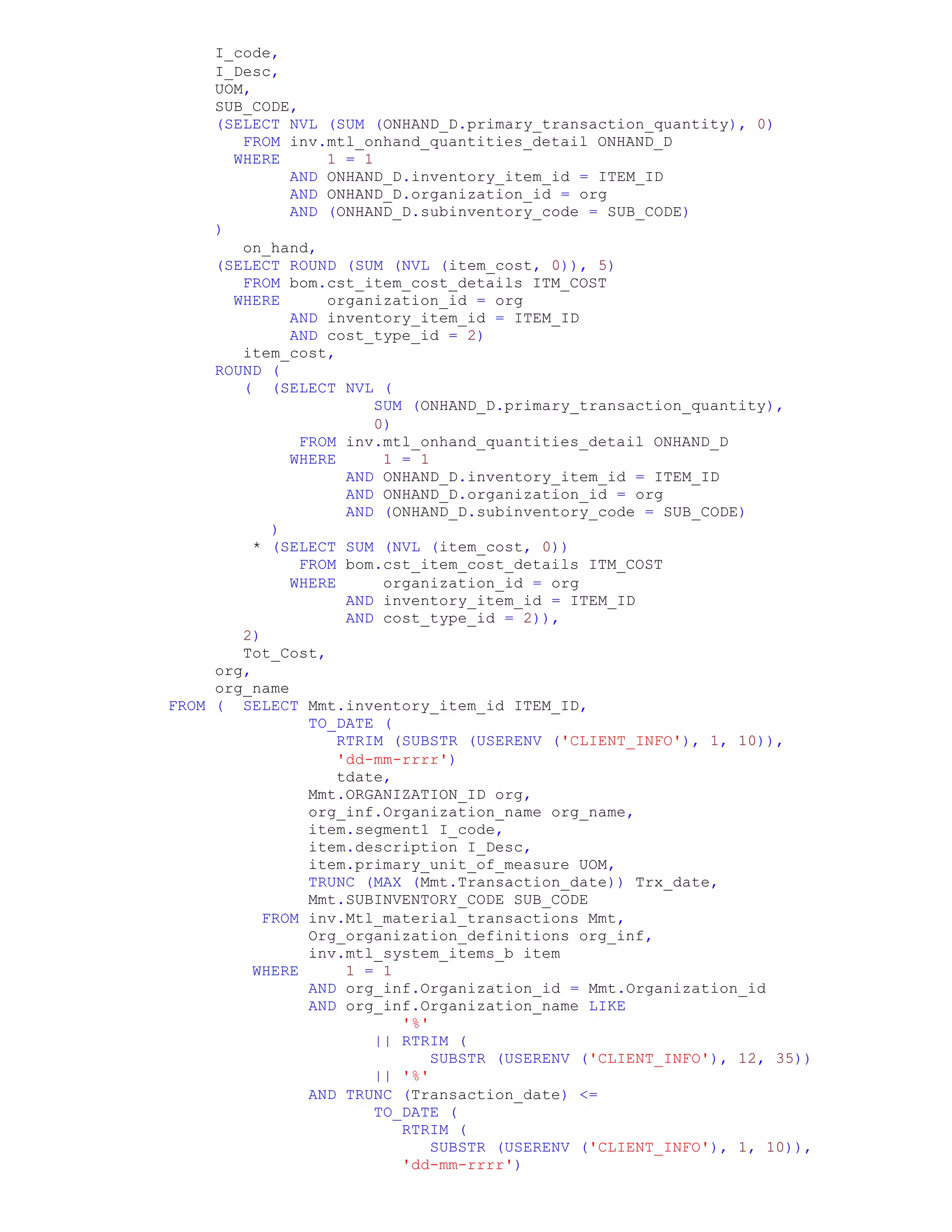 I_code,
I_Desc,
UOM,
SUB_CODE,
(SELECT NVL (SUM (ONHAND_D.primary_transaction_quantity), 0)
FROM inv.mtl_onhand_quantities_detail ONHAND_D
WHERE 1 = 1
AND ONHAND_D.inventory_item_id = ITEM_ID
AND ONHAND_D.organization_id = org
AND (ONHAND_D.subinventory_code = SUB_CODE)
)
on_hand,
(SELECT ROUND (SUM (NVL (item_cost, 0)), 5)
FROM bom.cst_item_cost_details ITM_COST
WHERE organization_id = org
AND inventory_item_id = ITEM_ID
AND cost_type_id = 2)
item_cost,
ROUND (
( (SELECT NVL (
SUM (ONHAND_D.primary_transaction_quantity),
0)
FROM inv.mtl_onhand_quantities_detail ONHAND_D
WHERE 1 = 1
AND ONHAND_D.inventory_item_id = ITEM_ID
AND ONHAND_D.organization_id = org
AND (ONHAND_D.subinventory_code = SUB_CODE)
)
* (SELECT SUM (NVL (item_cost, 0))
FROM bom.cst_item_cost_details ITM_COST
WHERE organization_id = org
AND inventory_item_id = ITEM_ID
AND cost_type_id = 2)),
2)
Tot_Cost,
org,
org_name
FROM ( SELECT Mmt.inventory_item_id ITEM_ID,
TO_DATE (
RTRIM (SUBSTR (USERENV ('CLIENT_INFO'), 1, 10)),
'dd-mm-rrrr')
tdate,
Mmt.ORGANIZATION_ID org,
org_inf.Organization_name org_name,
item.segment1 I_code,
item.description I_Desc,
item.primary_unit_of_measure UOM,
TRUNC (MAX (Mmt.Transaction_date)) Trx_date,
Mmt.SUBINVENTORY_CODE SUB_CODE
FROM inv.Mtl_material_transactions Mmt,
Org_organization_definitions org_inf,
inv.mtl_system_items_b item
WHERE 1 = 1
AND org_inf.Organization_id = Mmt.Organization_id
AND org_inf.Organization_name LIKE
'%'
|| RTRIM (
SUBSTR (USERENV ('CLIENT_INFO'), 12, 35))
|| '%'
AND TRUNC (Transaction_date) <=
TO_DATE (
RTRIM (
SUBSTR (USERENV ('CLIENT_INFO'), 1, 10)),
'dd-mm-rrrr')
 