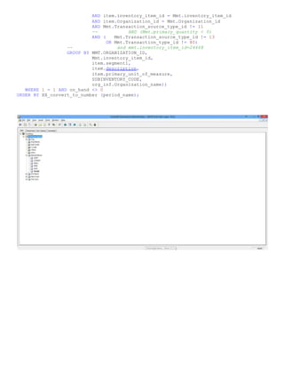 AND item.inventory_item_id = Mmt.inventory_item_id
AND item.Organization_id = Mmt.Organization_id
AND Mmt.Transaction_source_type_id != 11
-- AND (Mmt.primary_quantity < 0)
AND ( Mmt.Transaction_source_type_id != 13
OR Mmt.Transaction_type_id != 80)
-- and mmt.inventory_item_id=24668
GROUP BY MMT.ORGANIZATION_ID,
Mmt.inventory_item_id,
item.segment1,
item.description,
item.primary_unit_of_measure,
SUBINVENTORY_CODE,
org_inf.Organization_name))
WHERE 1 = 1 AND on_hand <> 0
ORDER BY XX_convert_to_number (period_name);
 